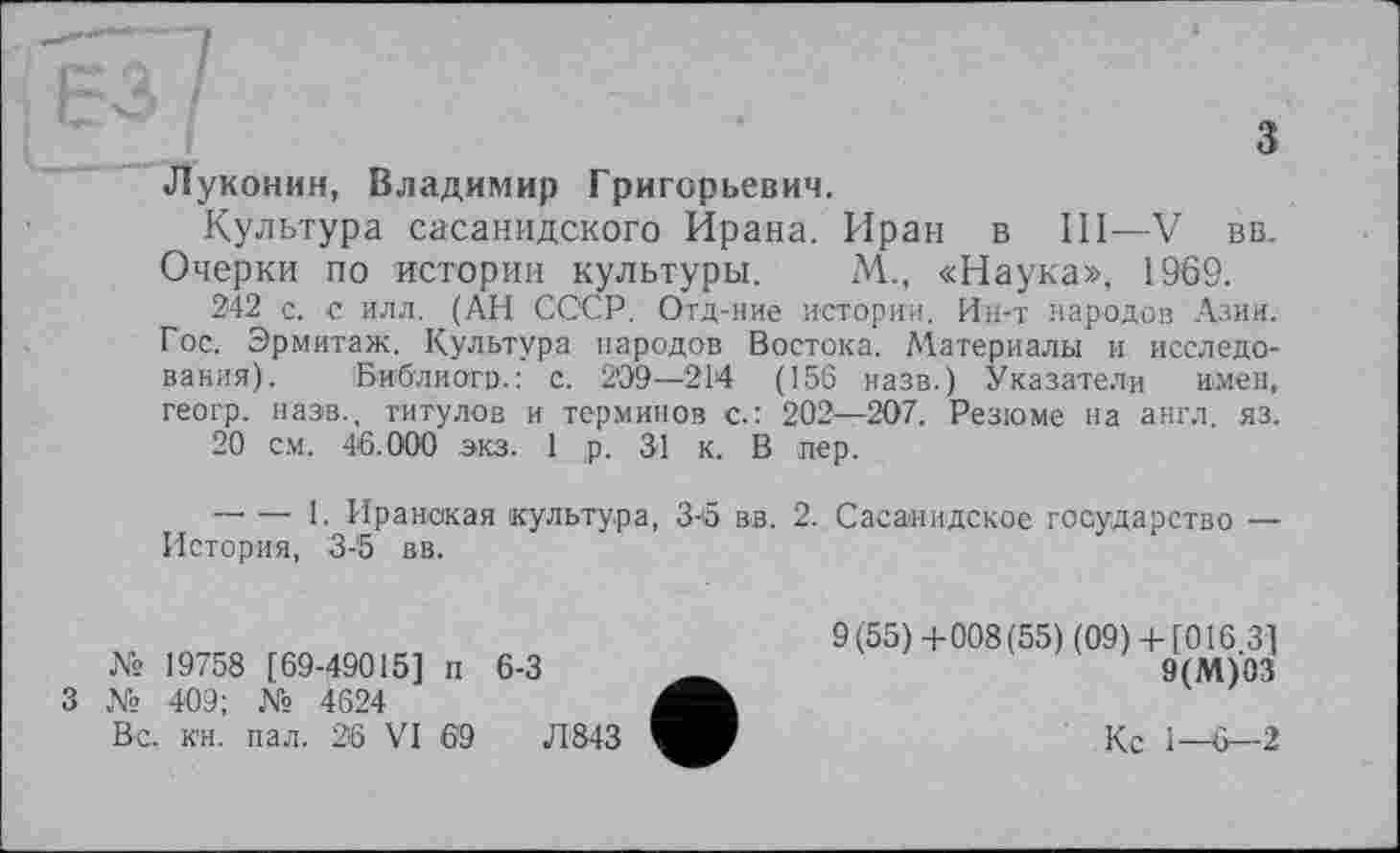 ﻿з Луконин, Владимир Григорьевич.
Культура сасанидского Ирана. Иран в III—V вв. Очерки по истории культуры. М., «Наука», 1969.
242 с. с илл. (АН СССР. Отд-ние истории. Ин-т народов Азии. Гос. Эрмитаж. Культура народов Востока. Материалы и исследования). Библиого.: с. 209—214 (156 назв.) Указатели имен, геогр. назв., титулов и терминов с.: 202—207. Резюме на англ. яз.
20 см. 46.000 экз. 1 р. 31 к. В пер.
-------1. Иранская культура, З-б вв. 2. Сасанидское государство — История, 3-5 вв.
№ 19758 [69-49015] п 6-3
3 № 409; № 4624
Вс. к'н. пал. 36 VI 6'9	Л843
9(55)4-008(55) (09) 4- [016 3] 9(М)03
Кс 1—0—2